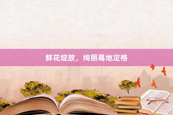 鲜花绽放,绚丽蓦地定格