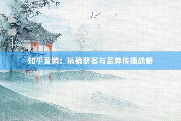 知乎营销：精确获客与品牌传播战略